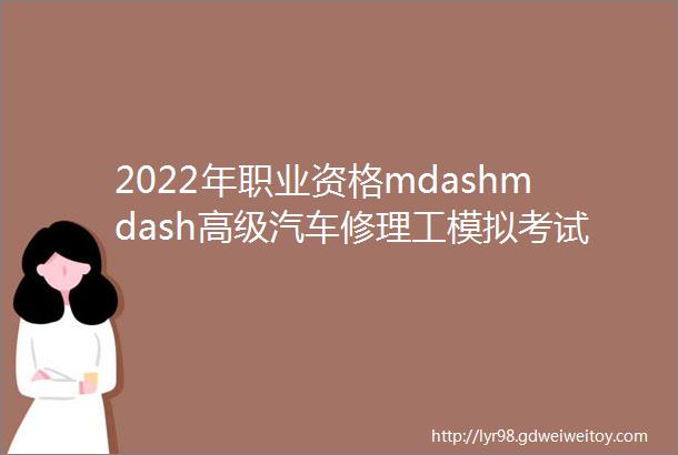 2022年职业资格mdashmdash高级汽车修理工模拟考试题库试卷一