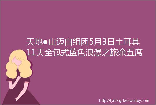 天地●山迈自组团5月3日土耳其11天全包式蓝色浪漫之旅余五席