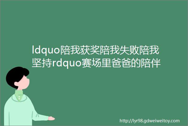 ldquo陪我获奖陪我失败陪我坚持rdquo赛场里爸爸的陪伴从不缺席杭州采访决赛