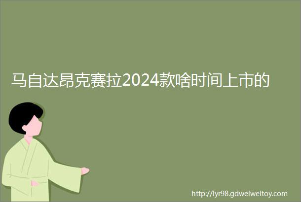 马自达昂克赛拉2024款啥时间上市的