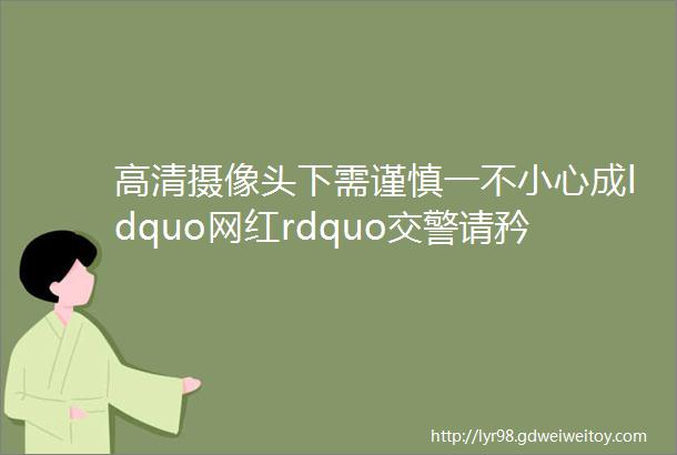 高清摄像头下需谨慎一不小心成ldquo网红rdquo交警请矜持一点