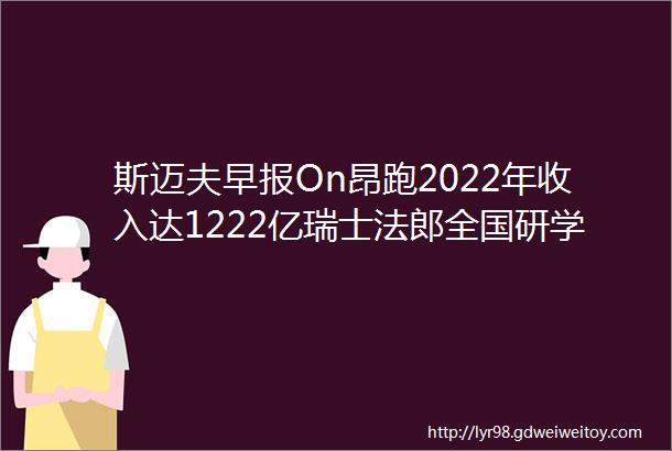 斯迈夫早报On昂跑2022年收入达1222亿瑞士法郎全国研学营地ldquo跑马圈地rdquo式扩张体育等主题增长明显