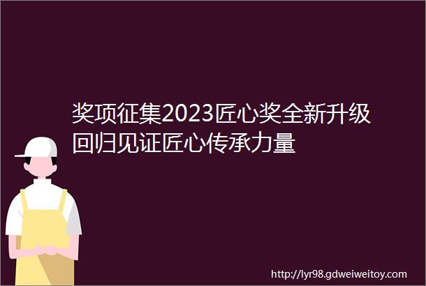 奖项征集2023匠心奖全新升级回归见证匠心传承力量