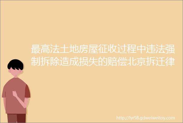 最高法土地房屋征收过程中违法强制拆除造成损失的赔偿北京拆迁律师吴国强