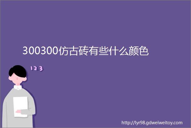 300300仿古砖有些什么颜色